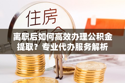 古坑离职后如何高效办理公积金提取？专业代办服务解析