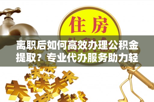 古坑离职后如何高效办理公积金提取？专业代办服务助力轻松解决