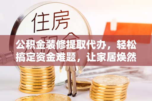 古坑公积金装修提取代办，轻松搞定资金难题，让家居焕然一新