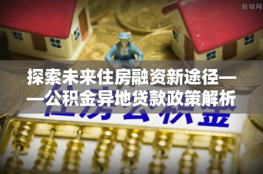 古坑探索未来住房融资新途径——公积金异地贷款政策解析与实践