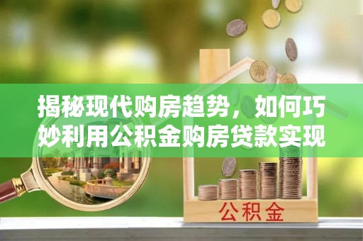 古坑揭秘现代购房趋势，如何巧妙利用公积金购房贷款实现置业梦想