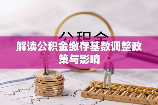 古坑解读公积金缴存基数调整政策与影响