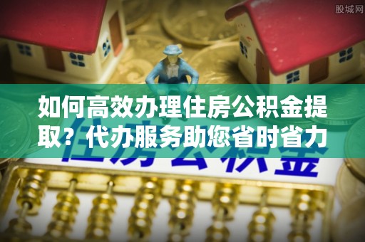 古坑如何高效办理住房公积金提取？代办服务助您省时省力