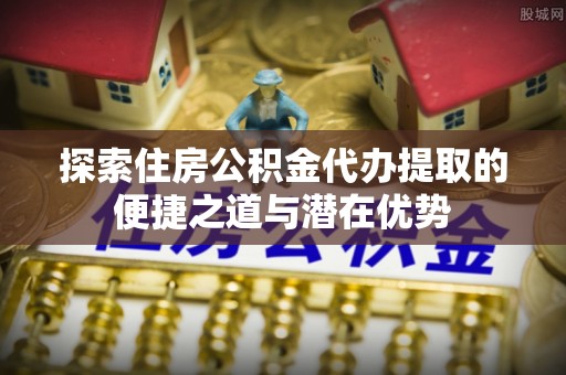 古坑探索住房公积金代办提取的便捷之道与潜在优势