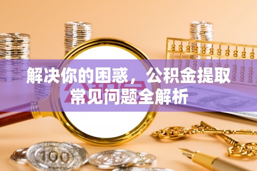 古坑解决你的困惑，公积金提取常见问题全解析