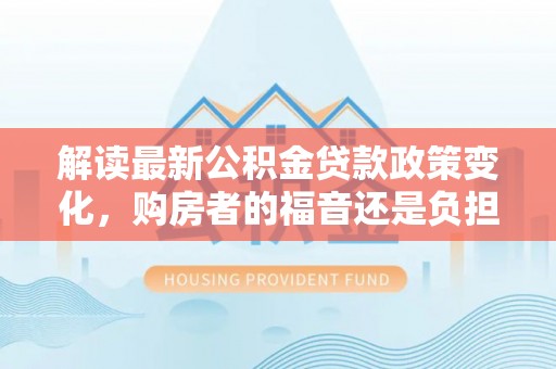 古坑解读最新公积金贷款政策变化，购房者的福音还是负担？