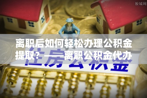 古坑离职后如何轻松办理公积金提取？——离职公积金代办提取服务详解