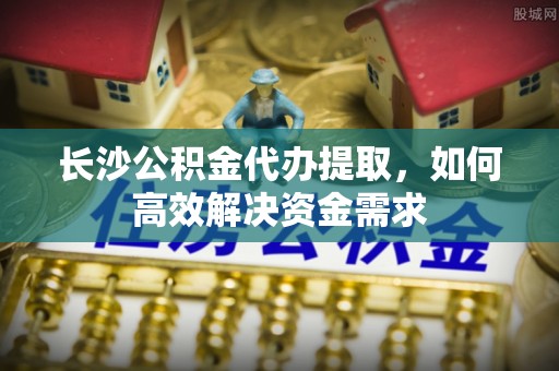 古坑长沙公积金代办提取，如何高效解决资金需求