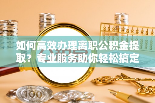 古坑如何高效办理离职公积金提取？专业服务助你轻松搞定
