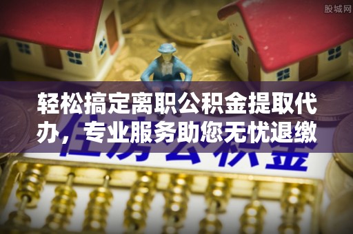 古坑轻松搞定离职公积金提取代办，专业服务助您无忧退缴