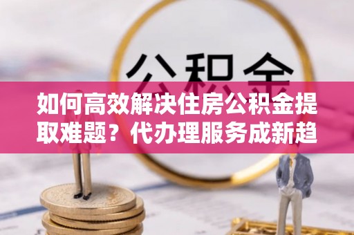 古坑如何高效解决住房公积金提取难题？代办理服务成新趋势