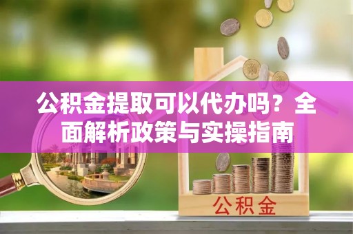 古坑公积金提取可以代办吗？全面解析政策与实操指南