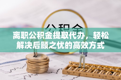 古坑离职公积金提取代办，轻松解决后顾之忧的高效方式