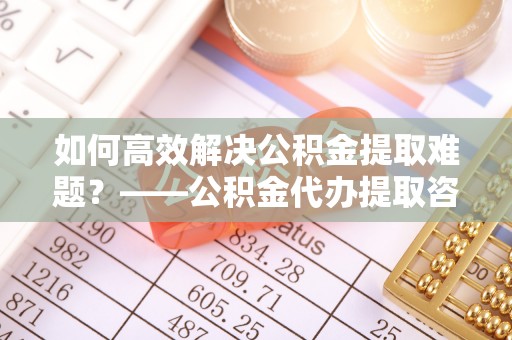 古坑如何高效解决公积金提取难题？——公积金代办提取咨询服务全解析