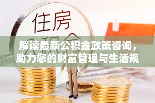 古坑解读最新公积金政策咨询，助力您的财富管理与生活规划