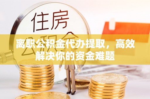 古坑离职公积金代办提取，高效解决你的资金难题