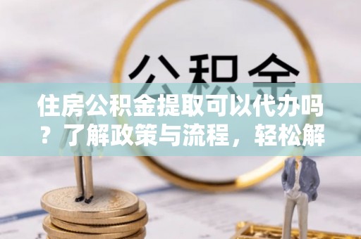 古坑住房公积金提取可以代办吗？了解政策与流程，轻松解决疑惑