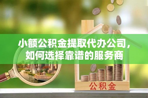 古坑小额公积金提取代办公司，如何选择靠谱的服务商