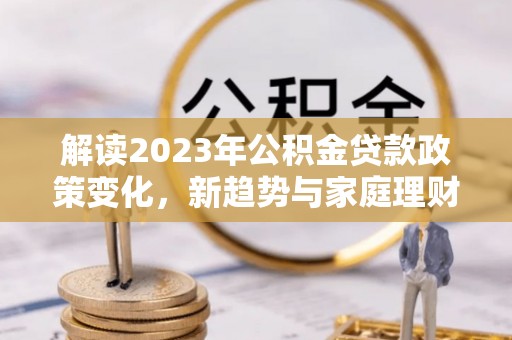 古坑解读2023年公积金贷款政策变化，新趋势与家庭理财规划