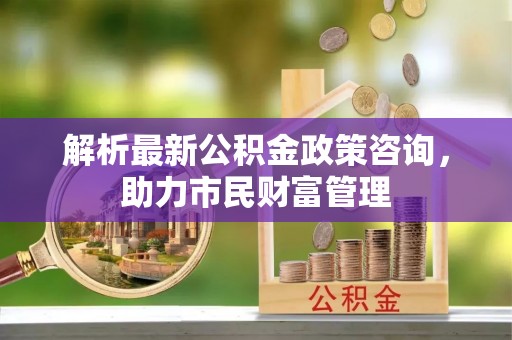 古坑解析最新公积金政策咨询，助力市民财富管理