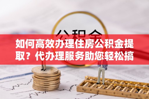 古坑如何高效办理住房公积金提取？代办理服务助您轻松搞定