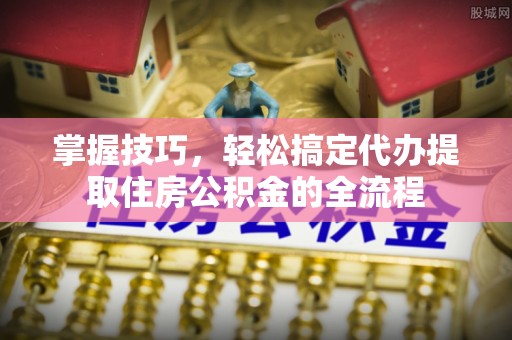 古坑掌握技巧，轻松搞定代办提取住房公积金的全流程