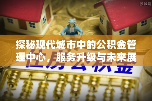 古坑探秘现代城市中的公积金管理中心，服务升级与未来展望