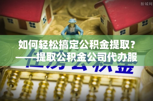 古坑如何轻松搞定公积金提取？——提取公积金公司代办服务全解析