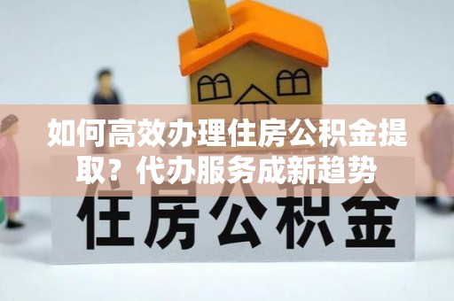 古坑如何高效办理住房公积金提取？代办服务成新趋势