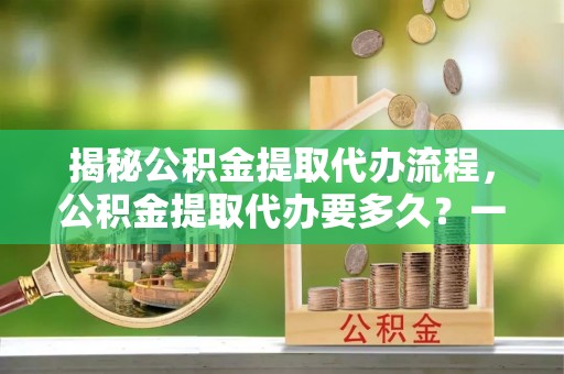 古坑揭秘公积金提取代办流程，公积金提取代办要多久？一文读懂
