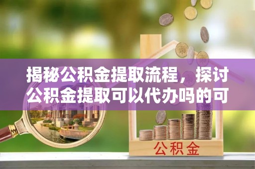 古坑揭秘公积金提取流程，探讨公积金提取可以代办吗的可行性与注意事项