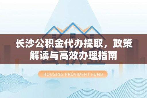 古坑长沙公积金代办提取，政策解读与高效办理指南