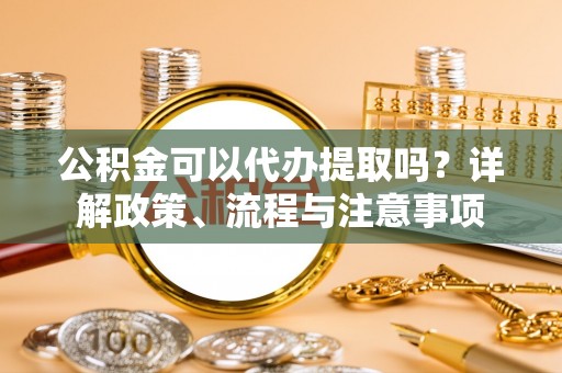古坑公积金可以代办提取吗？详解政策、流程与注意事项