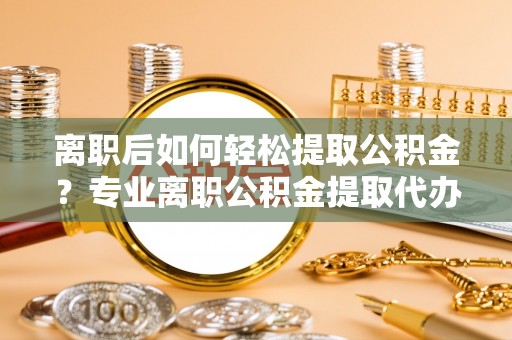 古坑离职后如何轻松提取公积金？专业离职公积金提取代办服务指南