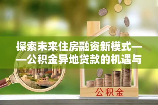 古坑探索未来住房融资新模式——公积金异地贷款的机遇与挑战