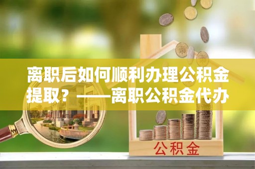 古坑离职后如何顺利办理公积金提取？——离职公积金代办提取全攻略