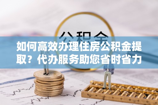 古坑如何高效办理住房公积金提取？代办服务助您省时省力
