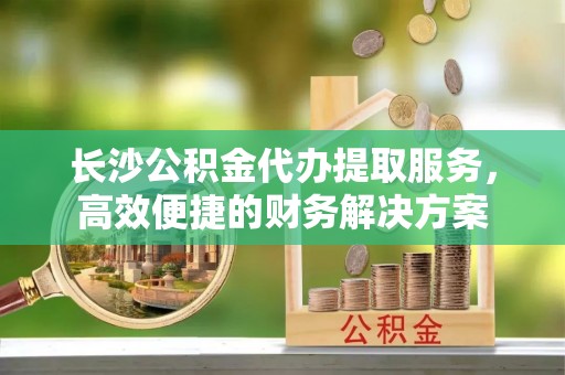古坑长沙公积金代办提取服务，高效便捷的财务解决方案