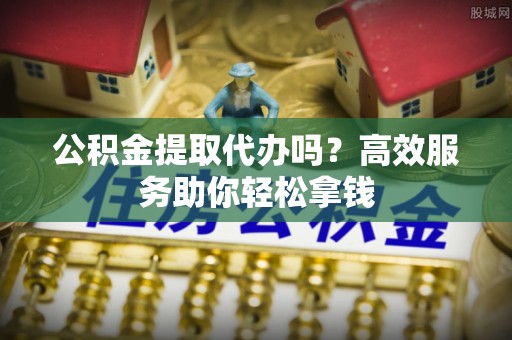 古坑公积金提取代办吗？高效服务助你轻松拿钱