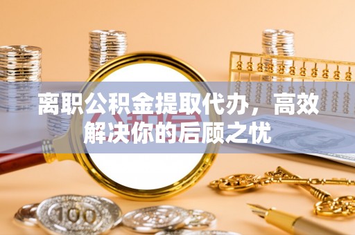 古坑离职公积金提取代办，高效解决你的后顾之忧