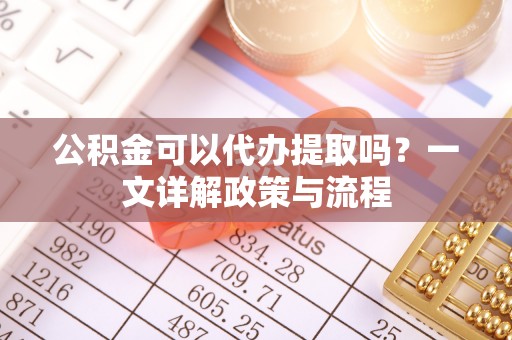 古坑公积金可以代办提取吗？一文详解政策与流程