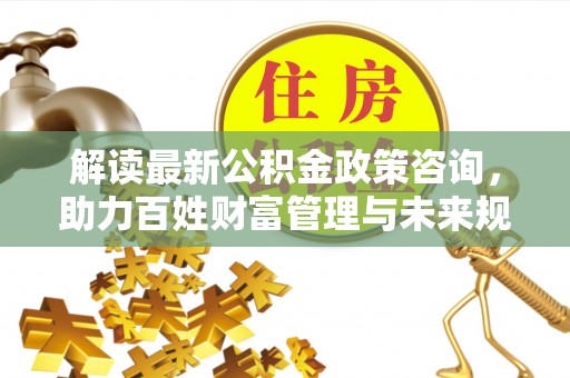 古坑解读最新公积金政策咨询，助力百姓财富管理与未来规划
