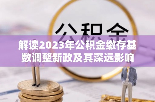 古坑解读2023年公积金缴存基数调整新政及其深远影响