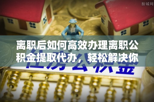 古坑离职后如何高效办理离职公积金提取代办，轻松解决你的后顾之忧