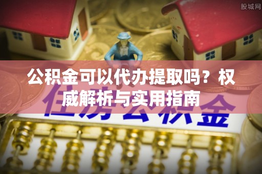 古坑公积金可以代办提取吗？权威解析与实用指南