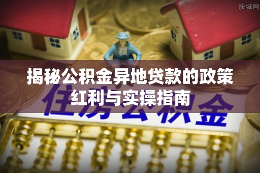 古坑揭秘公积金异地贷款的政策红利与实操指南