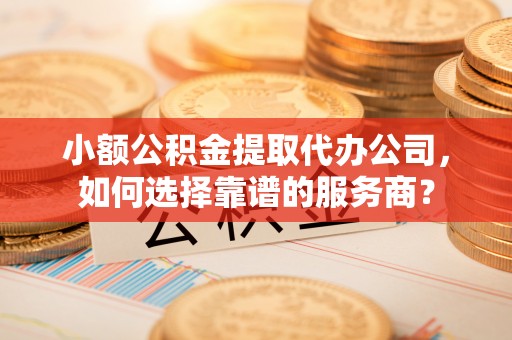 古坑小额公积金提取代办公司，如何选择靠谱的服务商？
