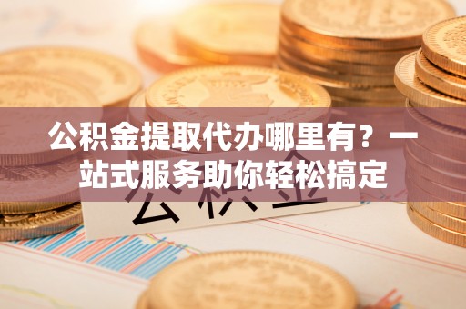 古坑公积金提取代办哪里有？一站式服务助你轻松搞定