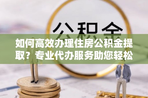 古坑如何高效办理住房公积金提取？专业代办服务助您轻松搞定