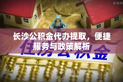 古坑长沙公积金代办提取，便捷服务与政策解析
